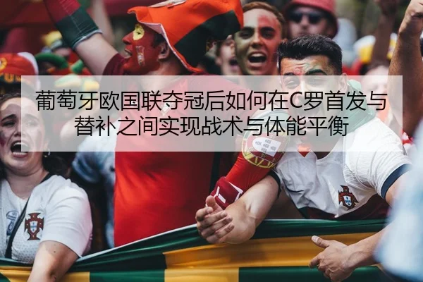 葡萄牙欧国联夺冠后如何在C罗首发与替补之间实现战术与体能平衡