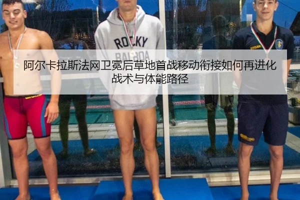 阿尔卡拉斯法网卫冕后草地首战移动衔接如何再进化 战术与体能路径