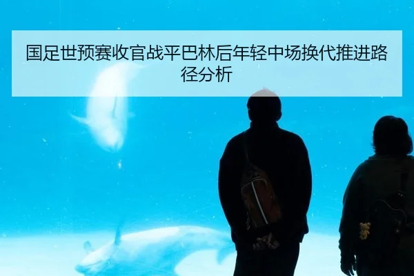 国足世预赛收官战平巴林后年轻中场换代推进路径分析